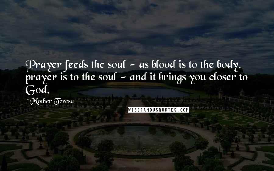 Mother Teresa Quotes: Prayer feeds the soul - as blood is to the body, prayer is to the soul - and it brings you closer to God.