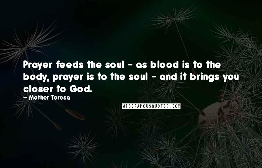 Mother Teresa Quotes: Prayer feeds the soul - as blood is to the body, prayer is to the soul - and it brings you closer to God.