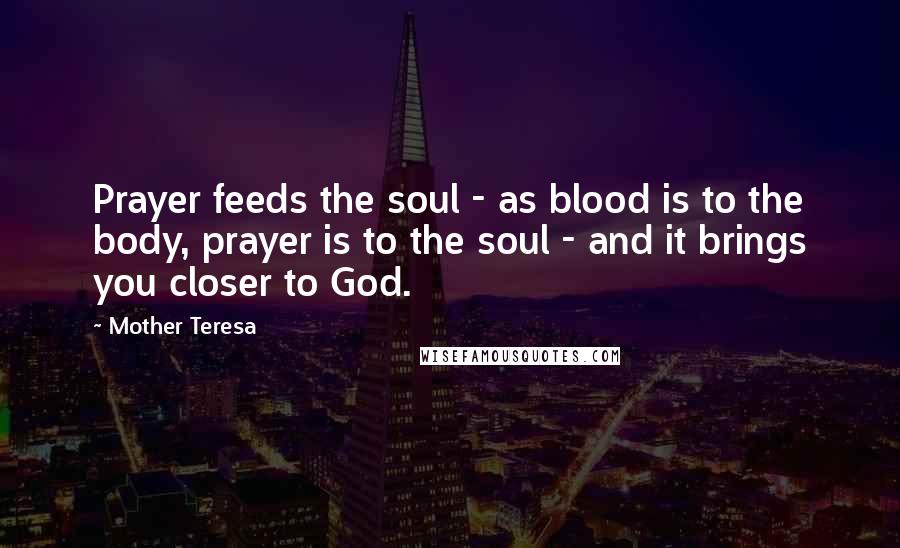 Mother Teresa Quotes: Prayer feeds the soul - as blood is to the body, prayer is to the soul - and it brings you closer to God.