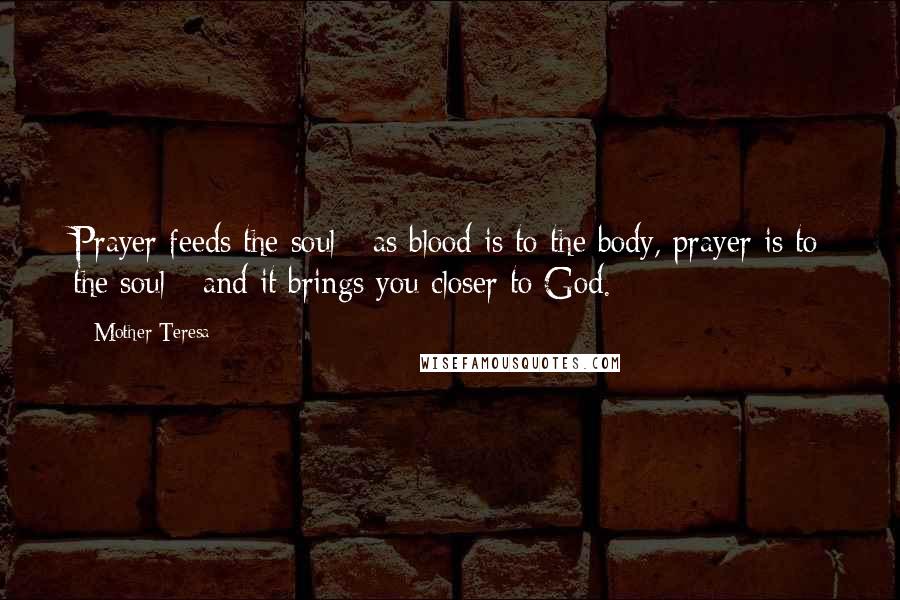 Mother Teresa Quotes: Prayer feeds the soul - as blood is to the body, prayer is to the soul - and it brings you closer to God.