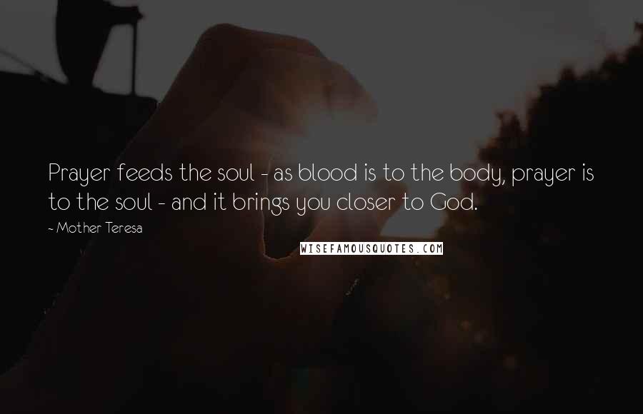 Mother Teresa Quotes: Prayer feeds the soul - as blood is to the body, prayer is to the soul - and it brings you closer to God.