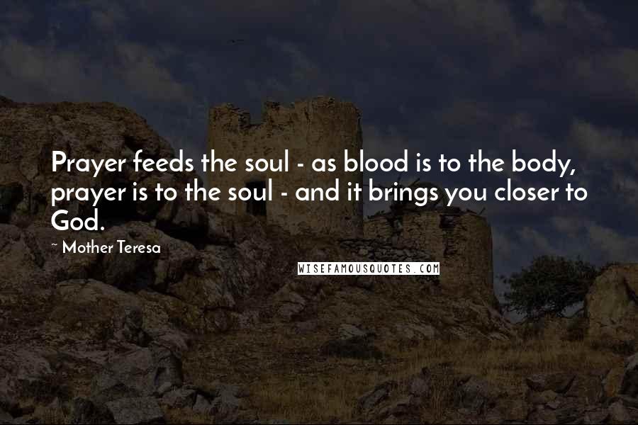 Mother Teresa Quotes: Prayer feeds the soul - as blood is to the body, prayer is to the soul - and it brings you closer to God.