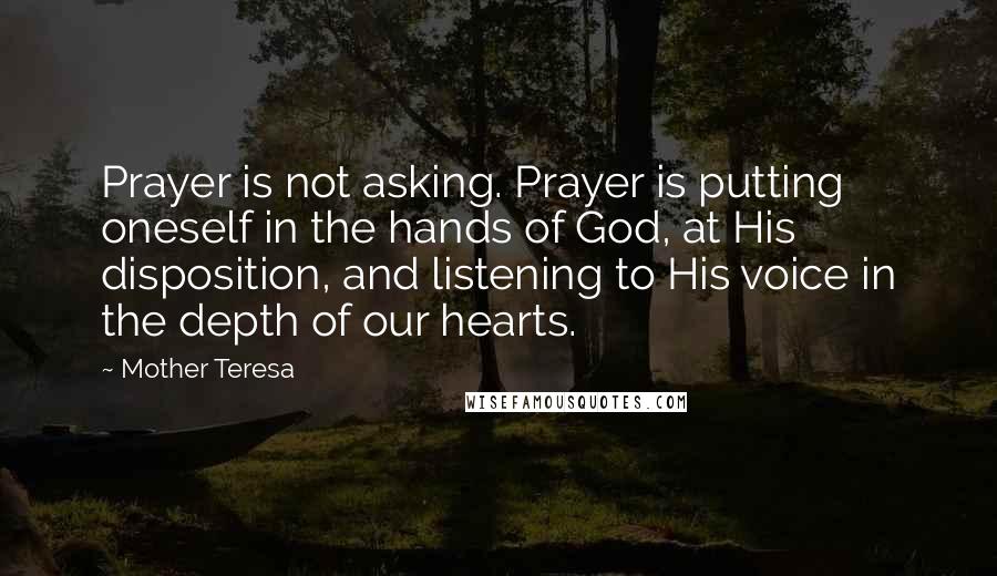 Mother Teresa Quotes: Prayer is not asking. Prayer is putting oneself in the hands of God, at His disposition, and listening to His voice in the depth of our hearts.