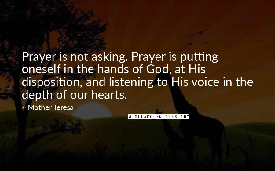 Mother Teresa Quotes: Prayer is not asking. Prayer is putting oneself in the hands of God, at His disposition, and listening to His voice in the depth of our hearts.