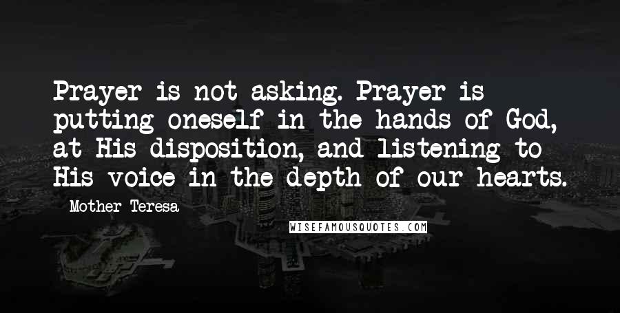 Mother Teresa Quotes: Prayer is not asking. Prayer is putting oneself in the hands of God, at His disposition, and listening to His voice in the depth of our hearts.