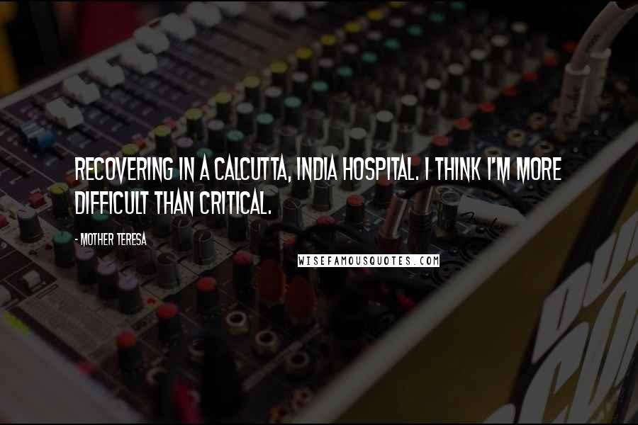 Mother Teresa Quotes: Recovering in a Calcutta, India hospital. I think I'm more difficult than critical.