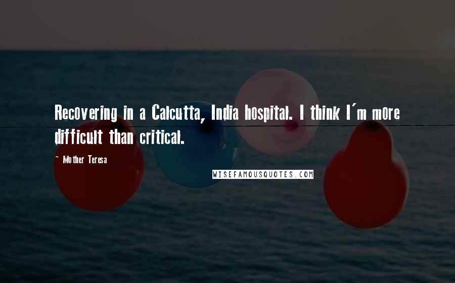 Mother Teresa Quotes: Recovering in a Calcutta, India hospital. I think I'm more difficult than critical.