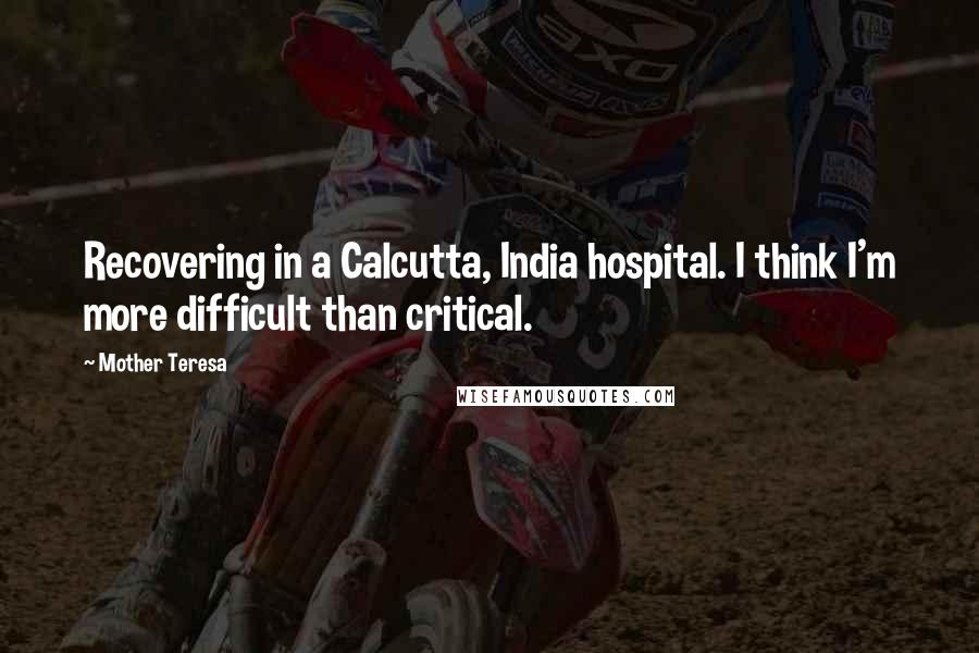 Mother Teresa Quotes: Recovering in a Calcutta, India hospital. I think I'm more difficult than critical.