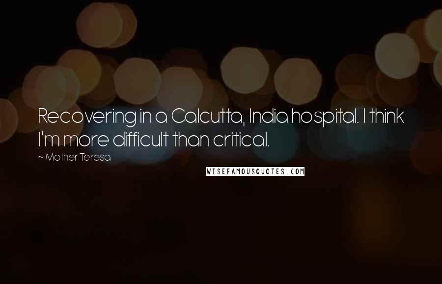 Mother Teresa Quotes: Recovering in a Calcutta, India hospital. I think I'm more difficult than critical.