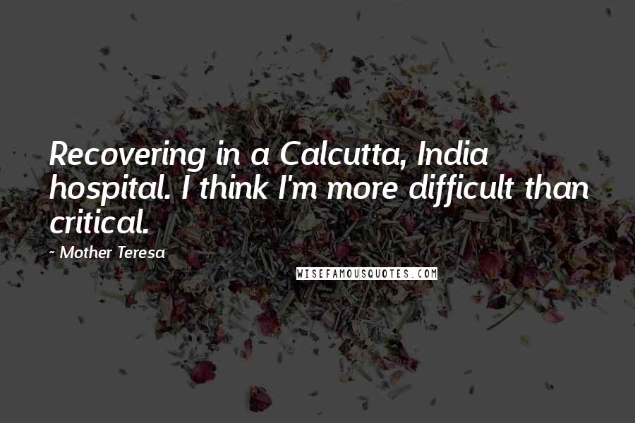 Mother Teresa Quotes: Recovering in a Calcutta, India hospital. I think I'm more difficult than critical.