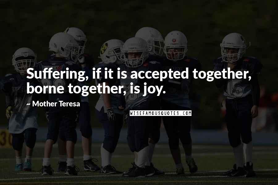 Mother Teresa Quotes: Suffering, if it is accepted together, borne together, is joy.