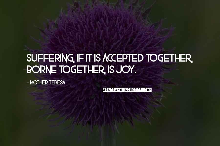 Mother Teresa Quotes: Suffering, if it is accepted together, borne together, is joy.