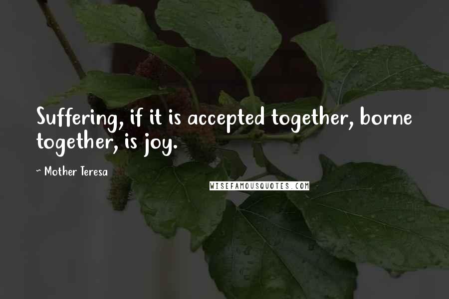 Mother Teresa Quotes: Suffering, if it is accepted together, borne together, is joy.
