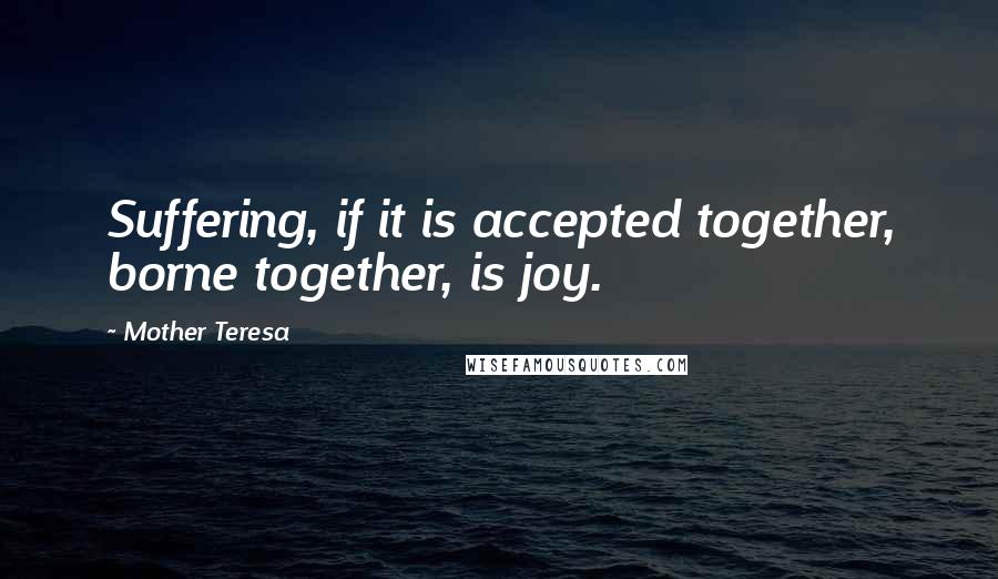 Mother Teresa Quotes: Suffering, if it is accepted together, borne together, is joy.