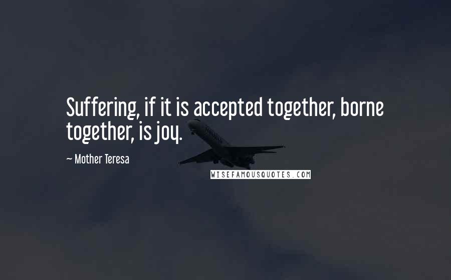 Mother Teresa Quotes: Suffering, if it is accepted together, borne together, is joy.