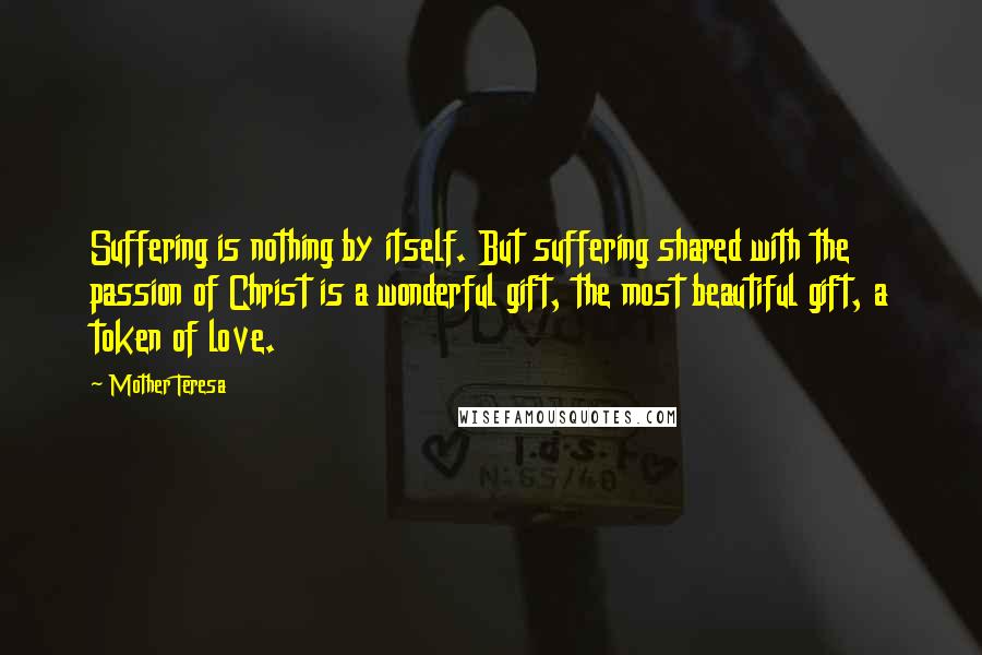 Mother Teresa Quotes: Suffering is nothing by itself. But suffering shared with the passion of Christ is a wonderful gift, the most beautiful gift, a token of love.