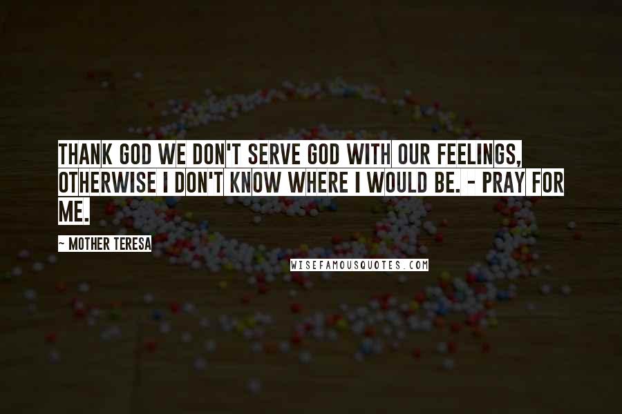 Mother Teresa Quotes: Thank God we don't serve God with our feelings, otherwise I don't know where I would be. - Pray for me.