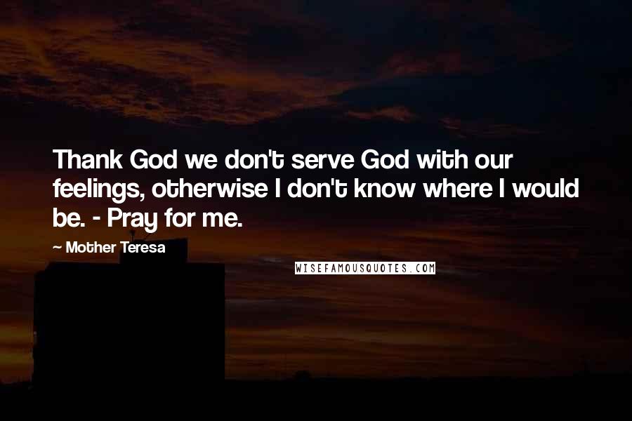 Mother Teresa Quotes: Thank God we don't serve God with our feelings, otherwise I don't know where I would be. - Pray for me.