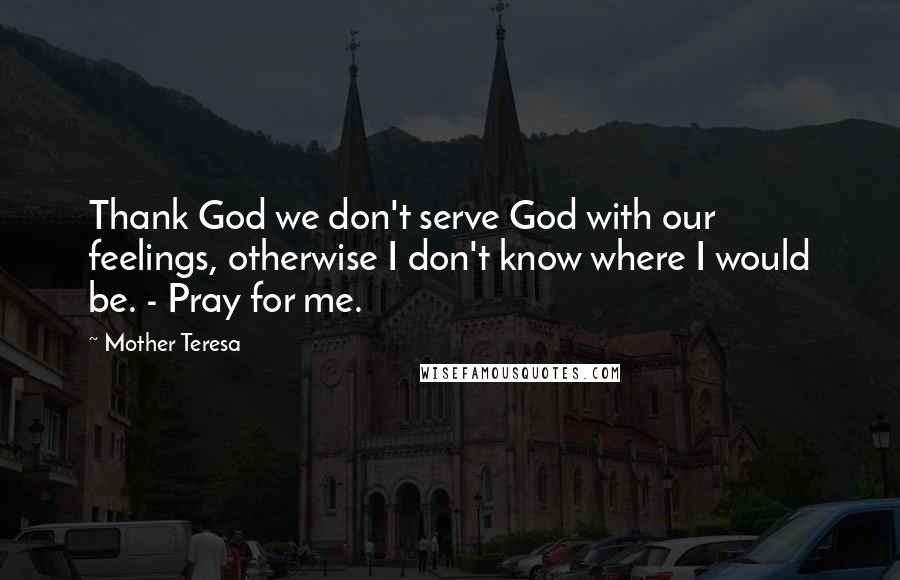 Mother Teresa Quotes: Thank God we don't serve God with our feelings, otherwise I don't know where I would be. - Pray for me.