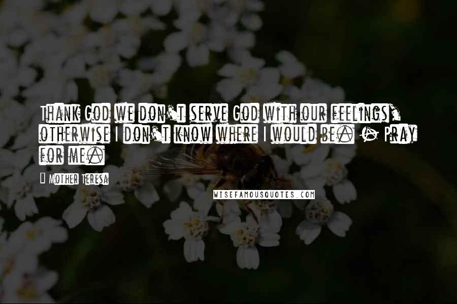 Mother Teresa Quotes: Thank God we don't serve God with our feelings, otherwise I don't know where I would be. - Pray for me.