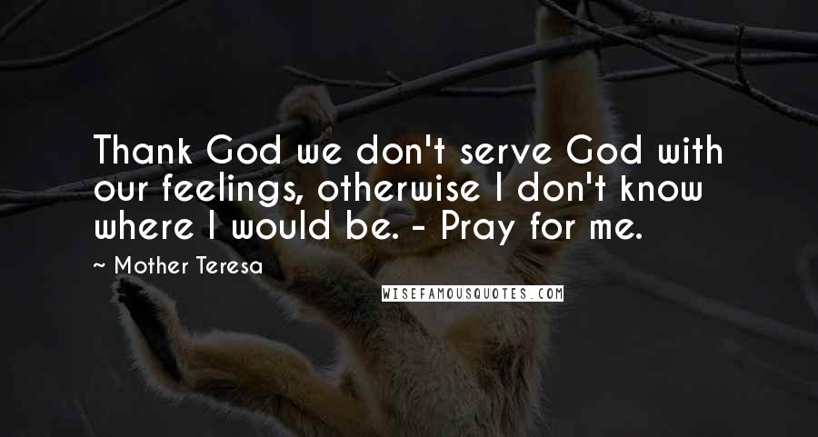 Mother Teresa Quotes: Thank God we don't serve God with our feelings, otherwise I don't know where I would be. - Pray for me.