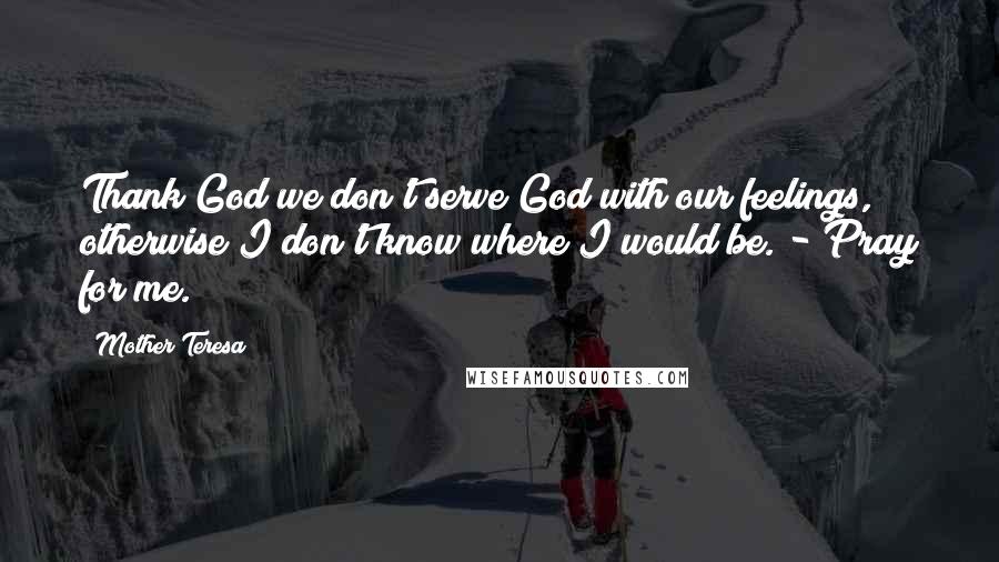 Mother Teresa Quotes: Thank God we don't serve God with our feelings, otherwise I don't know where I would be. - Pray for me.