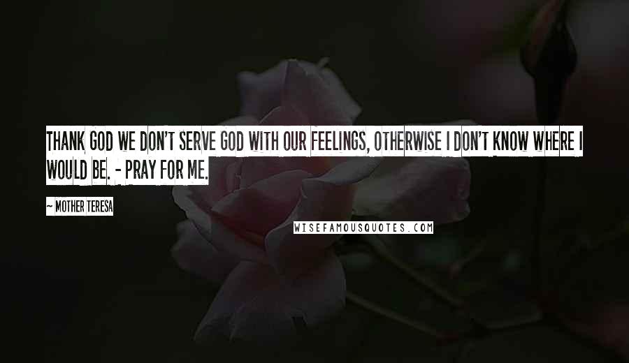 Mother Teresa Quotes: Thank God we don't serve God with our feelings, otherwise I don't know where I would be. - Pray for me.