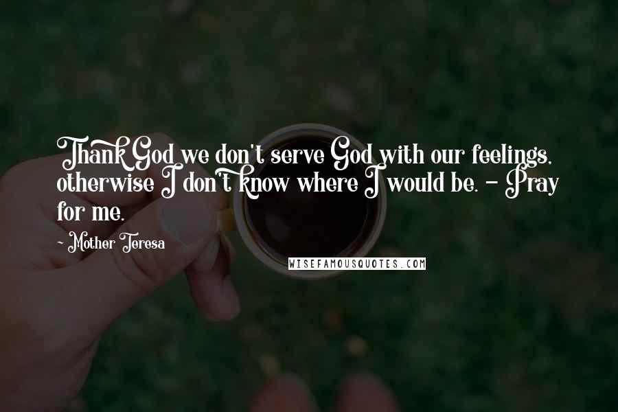 Mother Teresa Quotes: Thank God we don't serve God with our feelings, otherwise I don't know where I would be. - Pray for me.