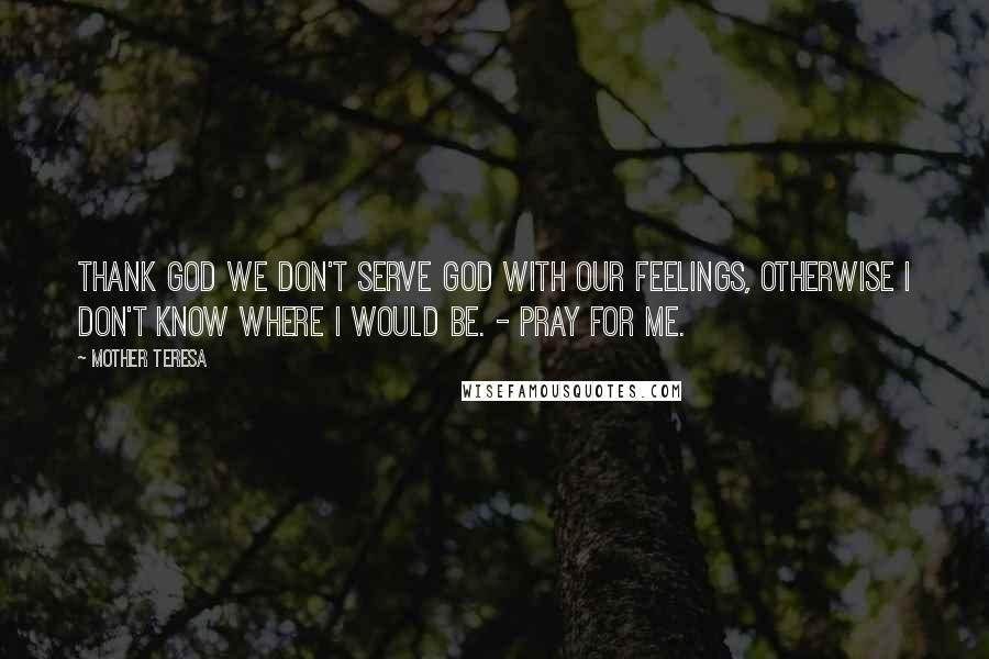 Mother Teresa Quotes: Thank God we don't serve God with our feelings, otherwise I don't know where I would be. - Pray for me.