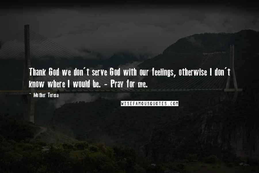 Mother Teresa Quotes: Thank God we don't serve God with our feelings, otherwise I don't know where I would be. - Pray for me.