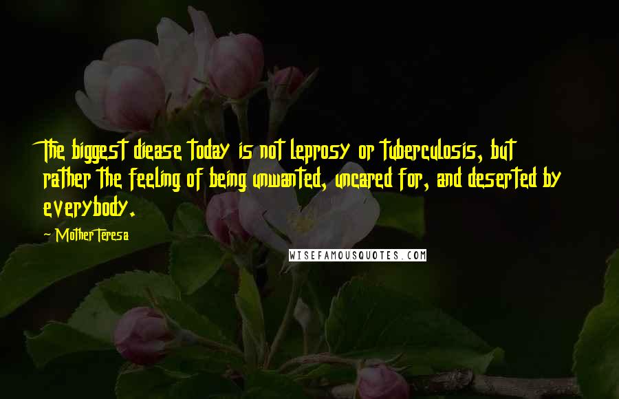 Mother Teresa Quotes: The biggest diease today is not leprosy or tuberculosis, but rather the feeling of being unwanted, uncared for, and deserted by everybody.