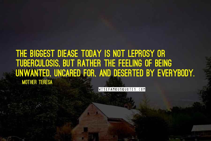 Mother Teresa Quotes: The biggest diease today is not leprosy or tuberculosis, but rather the feeling of being unwanted, uncared for, and deserted by everybody.