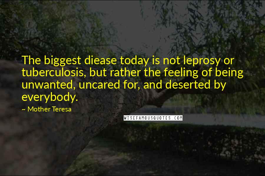 Mother Teresa Quotes: The biggest diease today is not leprosy or tuberculosis, but rather the feeling of being unwanted, uncared for, and deserted by everybody.