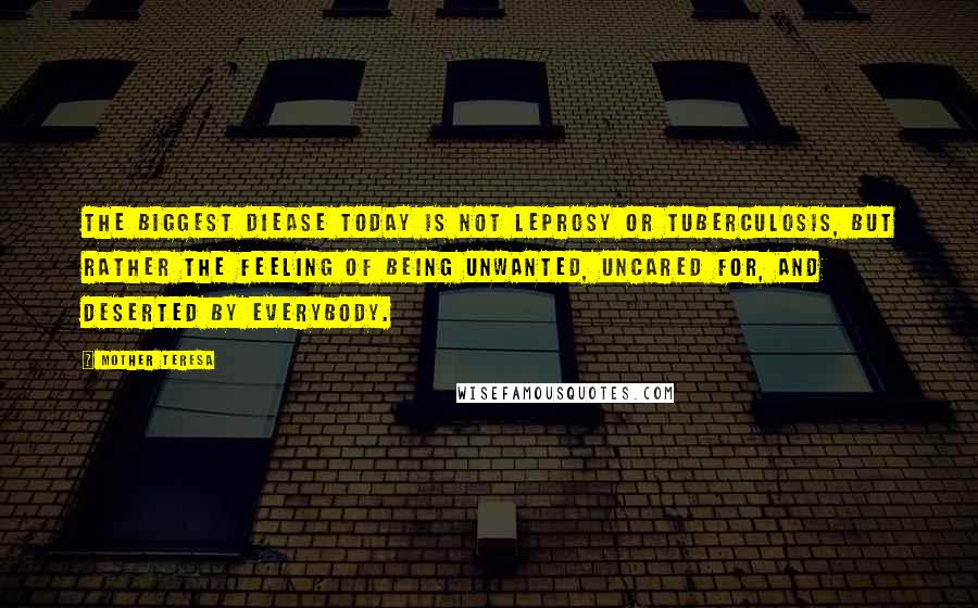 Mother Teresa Quotes: The biggest diease today is not leprosy or tuberculosis, but rather the feeling of being unwanted, uncared for, and deserted by everybody.