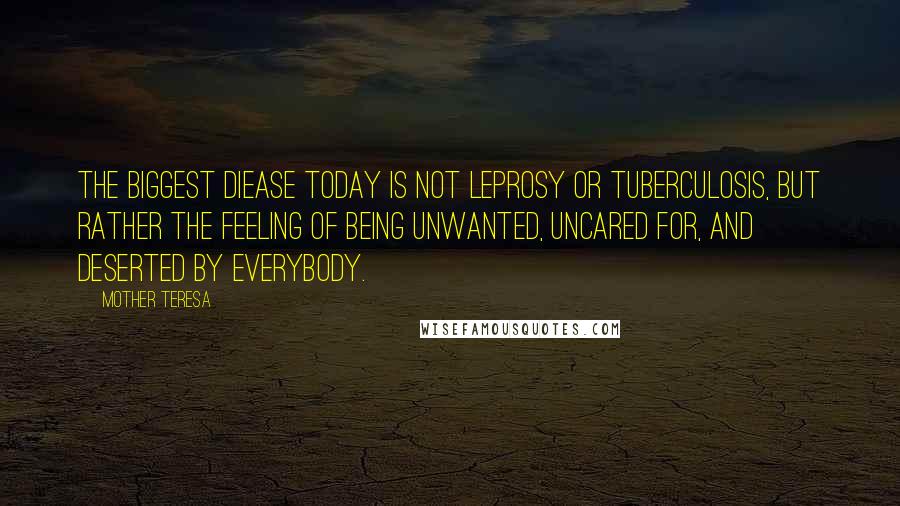 Mother Teresa Quotes: The biggest diease today is not leprosy or tuberculosis, but rather the feeling of being unwanted, uncared for, and deserted by everybody.