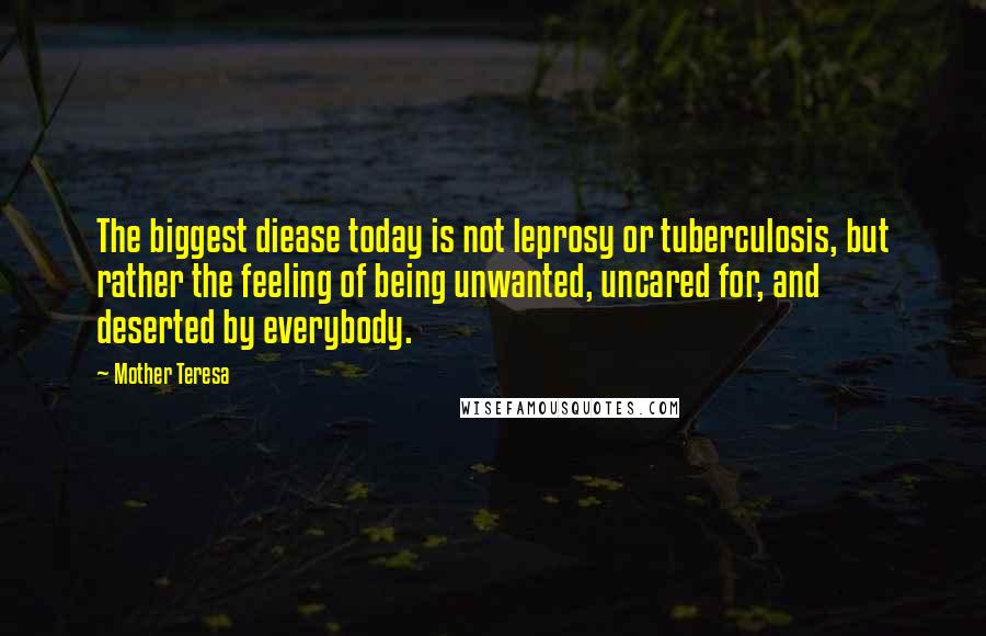 Mother Teresa Quotes: The biggest diease today is not leprosy or tuberculosis, but rather the feeling of being unwanted, uncared for, and deserted by everybody.