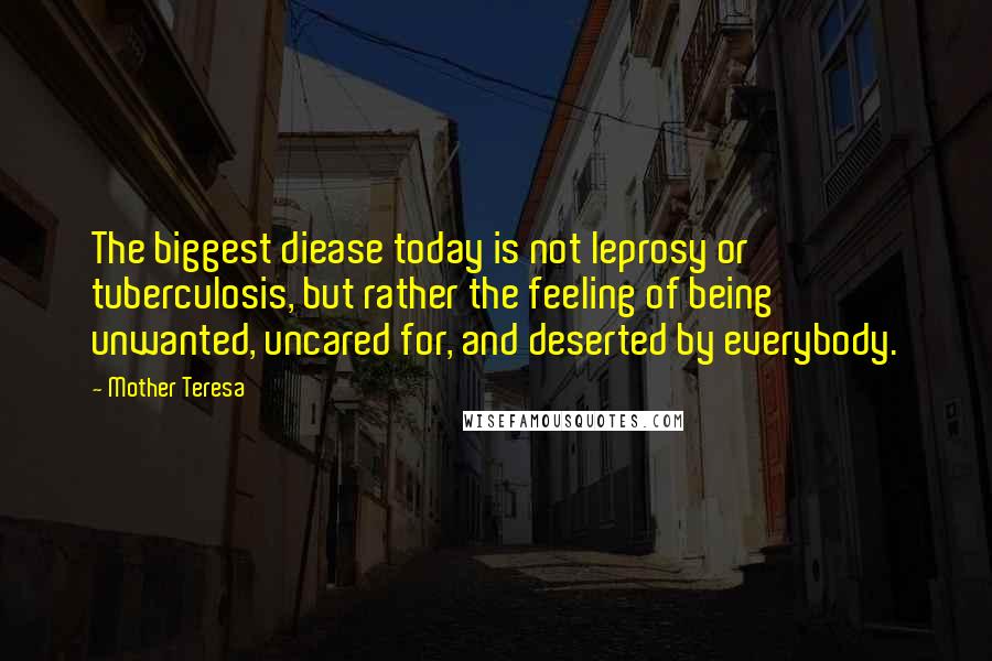 Mother Teresa Quotes: The biggest diease today is not leprosy or tuberculosis, but rather the feeling of being unwanted, uncared for, and deserted by everybody.