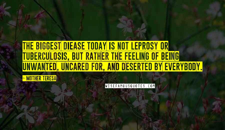 Mother Teresa Quotes: The biggest diease today is not leprosy or tuberculosis, but rather the feeling of being unwanted, uncared for, and deserted by everybody.