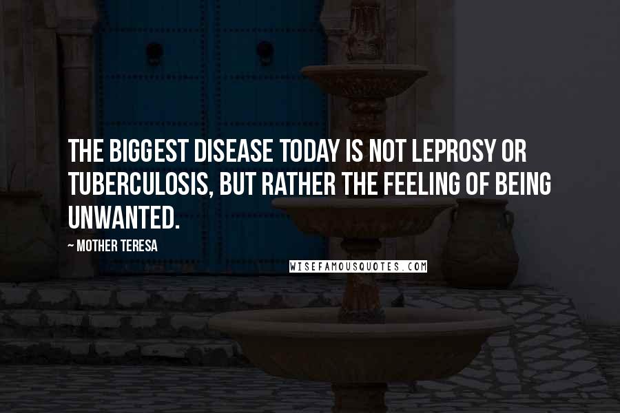 Mother Teresa Quotes: The biggest disease today is not leprosy or tuberculosis, but rather the feeling of being unwanted.