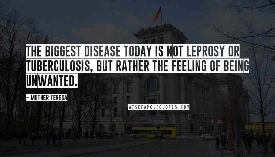 Mother Teresa Quotes: The biggest disease today is not leprosy or tuberculosis, but rather the feeling of being unwanted.