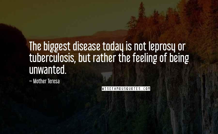Mother Teresa Quotes: The biggest disease today is not leprosy or tuberculosis, but rather the feeling of being unwanted.