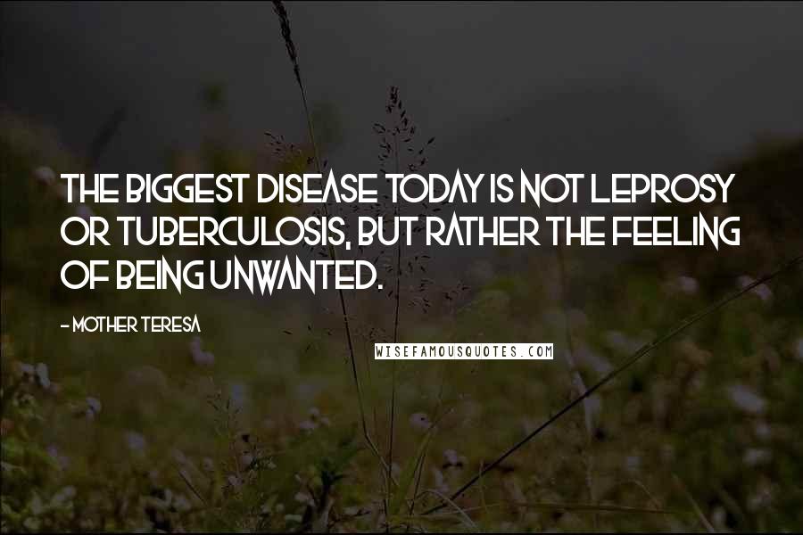 Mother Teresa Quotes: The biggest disease today is not leprosy or tuberculosis, but rather the feeling of being unwanted.