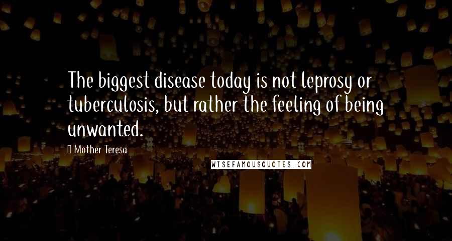 Mother Teresa Quotes: The biggest disease today is not leprosy or tuberculosis, but rather the feeling of being unwanted.