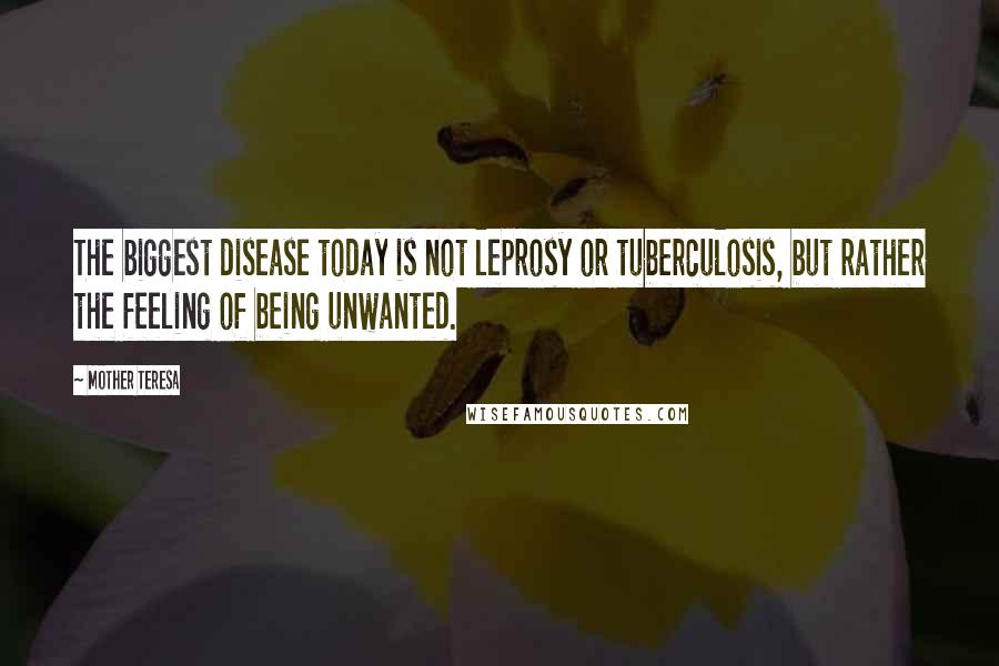 Mother Teresa Quotes: The biggest disease today is not leprosy or tuberculosis, but rather the feeling of being unwanted.