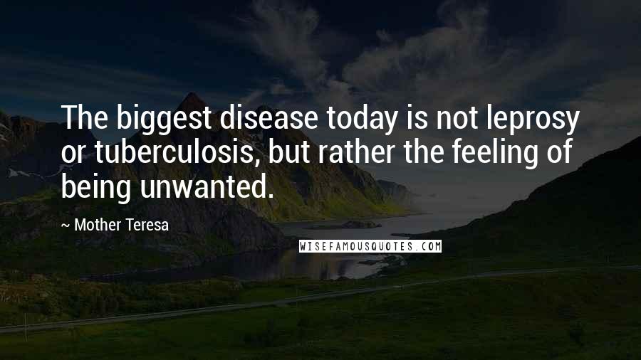 Mother Teresa Quotes: The biggest disease today is not leprosy or tuberculosis, but rather the feeling of being unwanted.