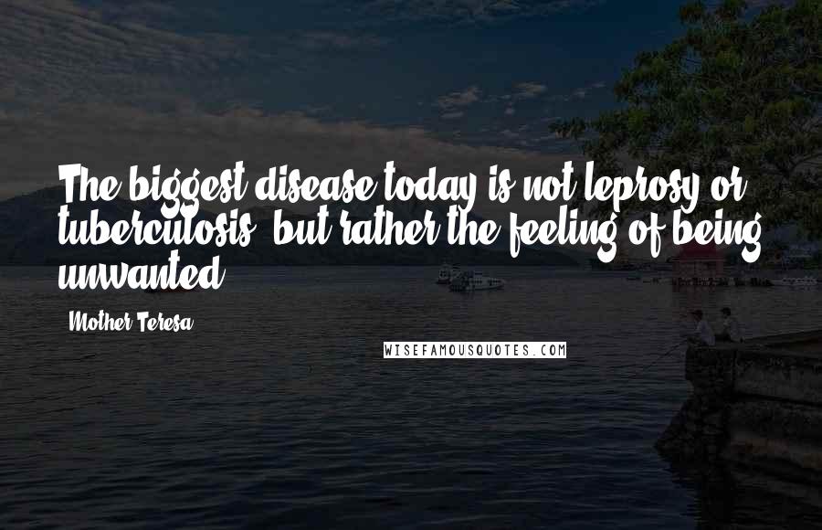 Mother Teresa Quotes: The biggest disease today is not leprosy or tuberculosis, but rather the feeling of being unwanted.
