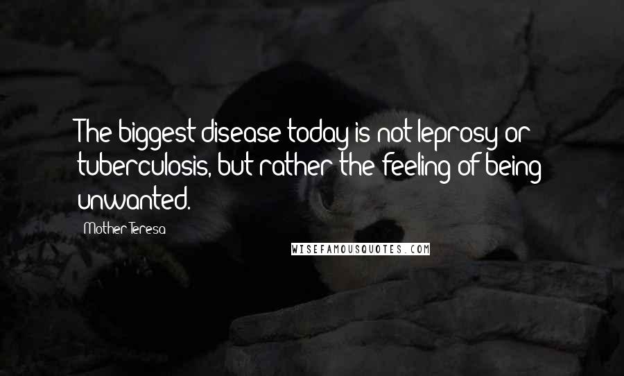 Mother Teresa Quotes: The biggest disease today is not leprosy or tuberculosis, but rather the feeling of being unwanted.