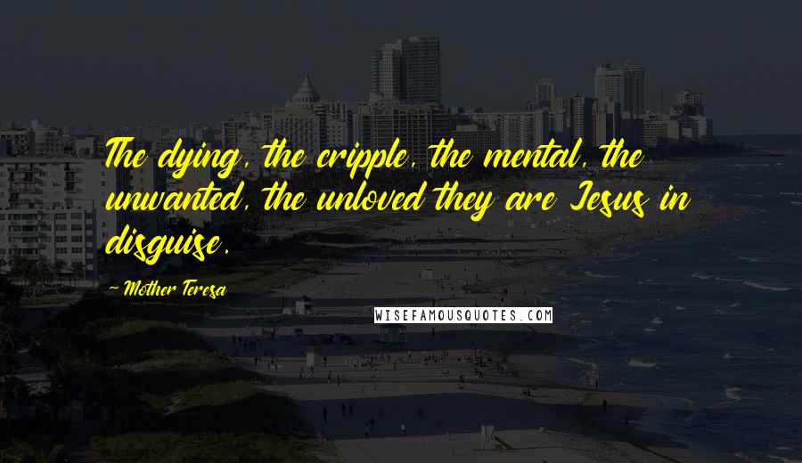 Mother Teresa Quotes: The dying, the cripple, the mental, the unwanted, the unloved they are Jesus in disguise.