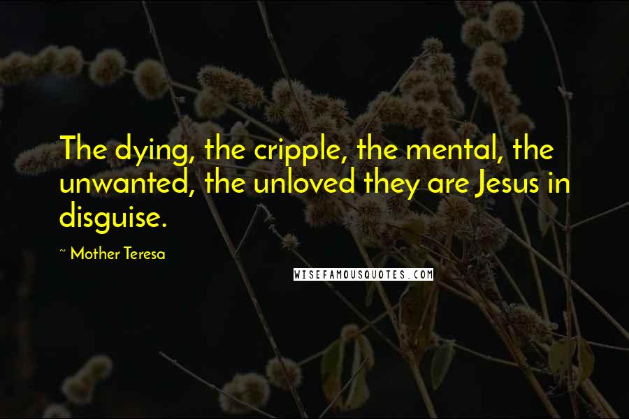 Mother Teresa Quotes: The dying, the cripple, the mental, the unwanted, the unloved they are Jesus in disguise.