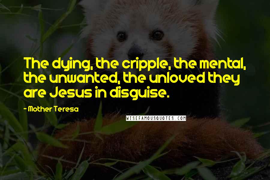 Mother Teresa Quotes: The dying, the cripple, the mental, the unwanted, the unloved they are Jesus in disguise.